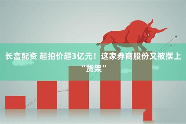 长富配资 起拍价超3亿元！这家券商股份又被摆上“货架”