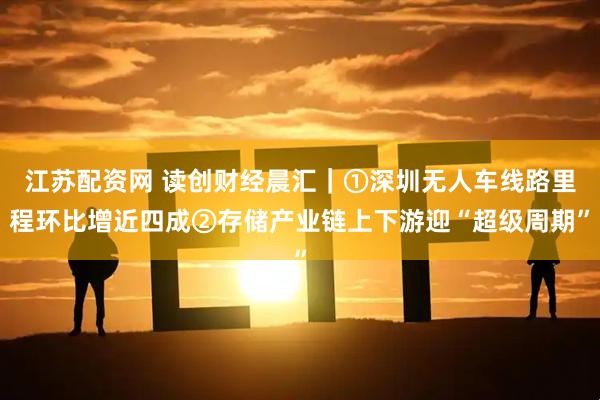 江苏配资网 读创财经晨汇｜①深圳无人车线路里程环比增近四成②存储产业链上下游迎“超级周期”